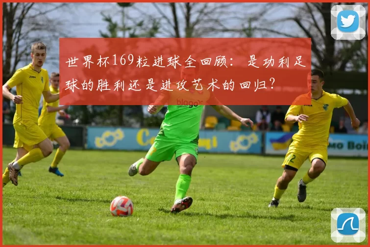 世界杯169粒进球全回顾：是功利足球的胜利还是进攻艺术的回归？