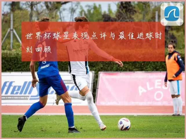 世界杯球星表现点评与最佳进球时刻回顾