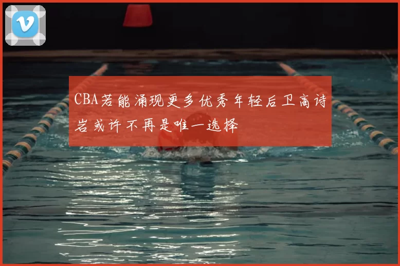 CBA若能涌现更多优秀年轻后卫高诗岩或许不再是唯一选择