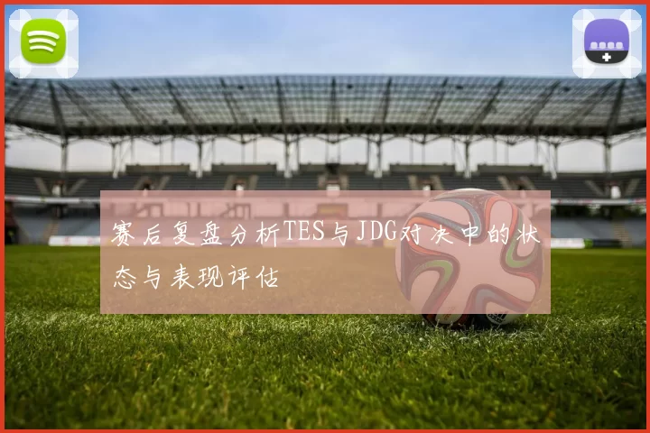 赛后复盘分析TES与JDG对决中的状态与表现评估