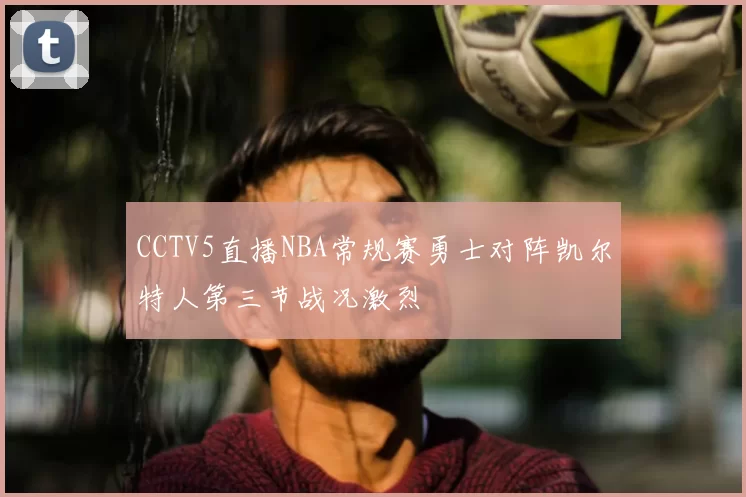 CCTV5直播NBA常规赛勇士对阵凯尔特人第三节战况激烈