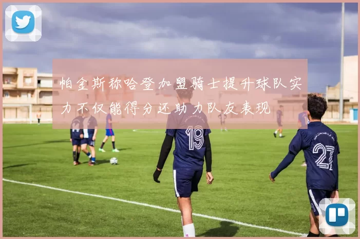 帕金斯称哈登加盟骑士提升球队实力不仅能得分还助力队友表现