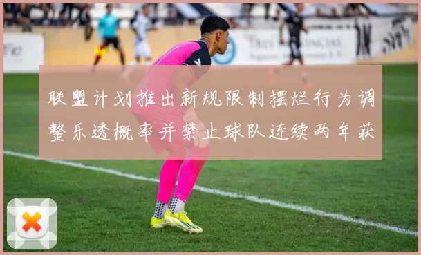 联盟计划推出新规限制摆烂行为调整乐透概率并禁止球队连续两年获得前四选秀权