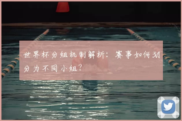 世界杯分组机制解析：赛事如何划分为不同小组？