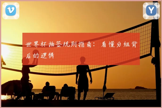 世界杯抽签规则指南:看懂分组背后的逻辑
