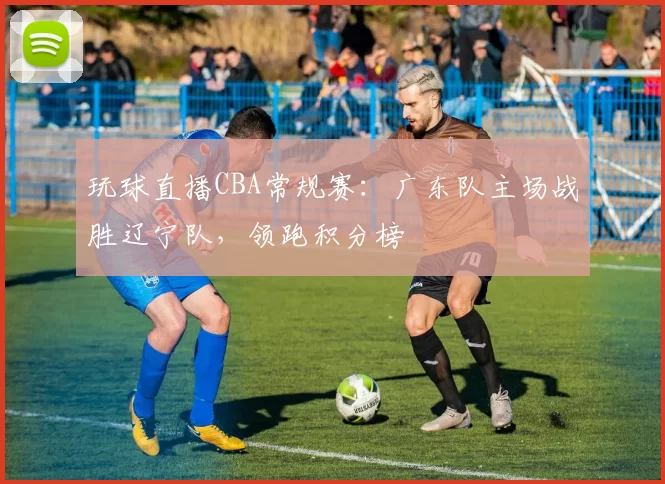 玩球直播CBA常规赛:广东队主场战胜辽宁队,领跑积分榜