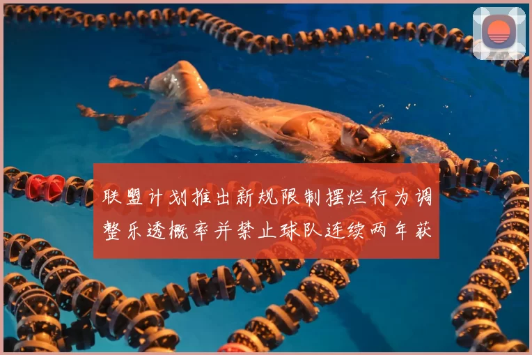 联盟计划推出新规限制摆烂行为调整乐透概率并禁止球队连续两年获得前四选秀权