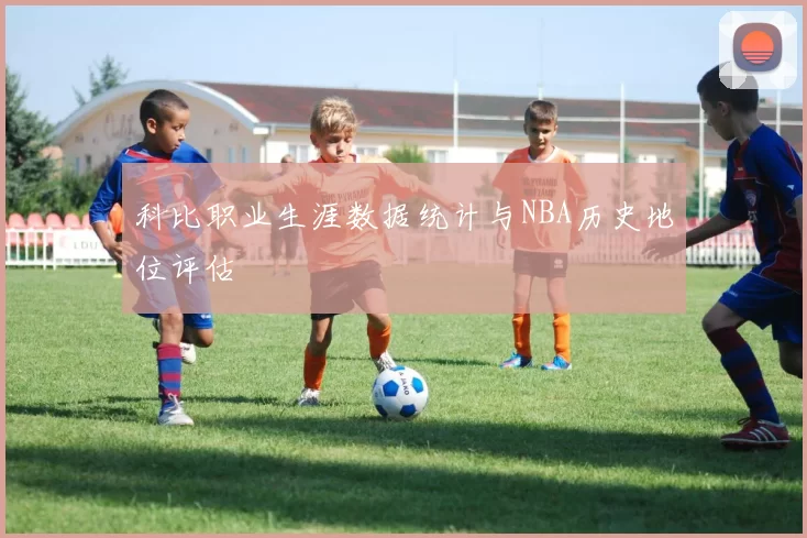 科比职业生涯数据统计与NBA历史地位评估