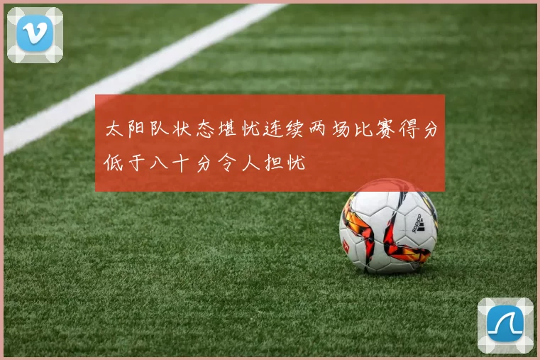 太阳队状态堪忧连续两场比赛得分低于八十分令人担忧
