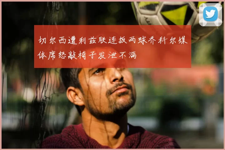 切尔西遭利兹联连扳两球乔科尔媒体席怒敲椅子发泄不满