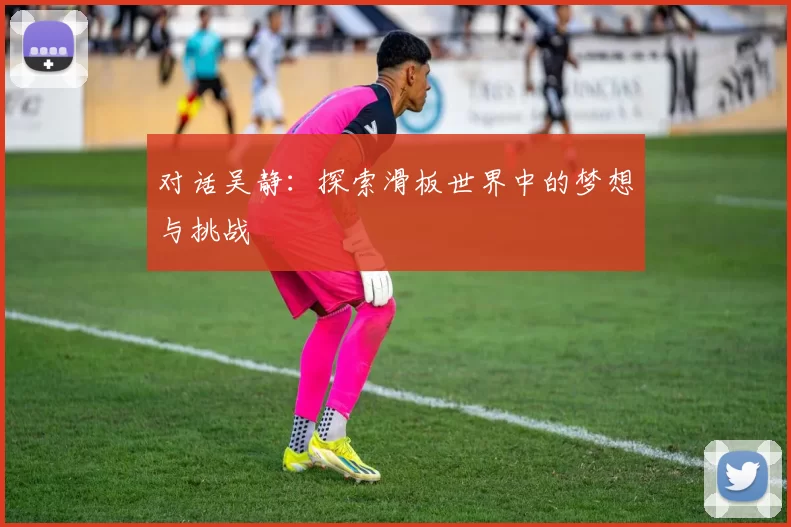 对话吴静：探索滑板世界中的梦想与挑战