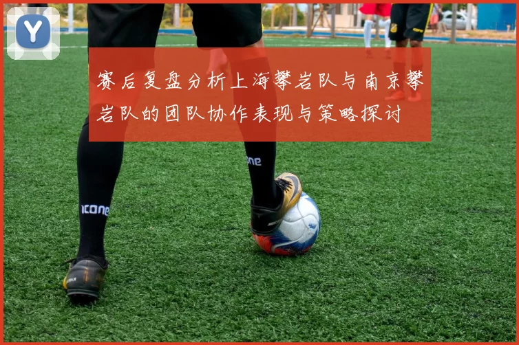 赛后复盘分析上海攀岩队与南京攀岩队的团队协作表现与策略探讨