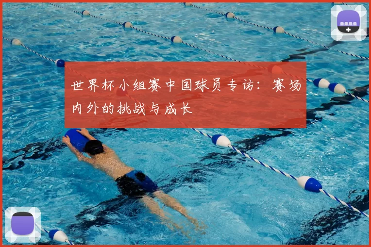 世界杯小组赛中国球员专访:赛场内外的挑战与成长