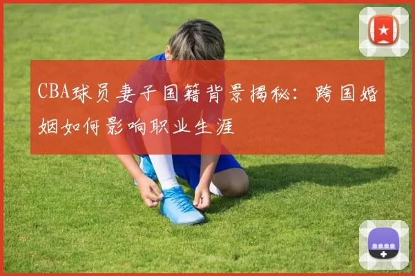 CBA球员妻子国籍背景揭秘:跨国婚姻如何影响职业生涯