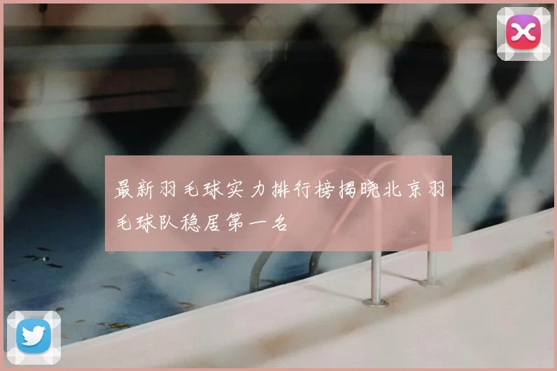 最新羽毛球实力排行榜揭晓北京羽毛球队稳居第一名
