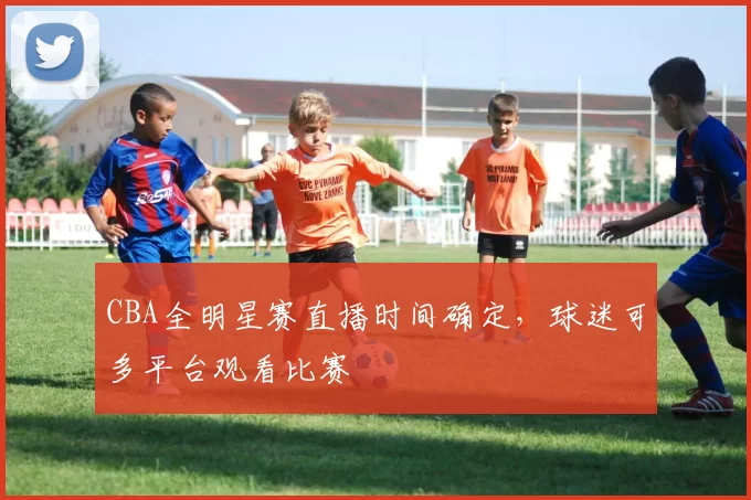 CBA全明星赛直播时间确定，球迷可多平台观看比赛