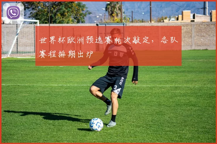 世界杯欧洲预选赛轮次敲定,各队赛程排期出炉