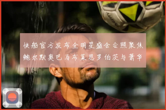 快船官方发布全明星盛会合照聚焦鲍尔默奥巴马布莱恩罗伯茨与萧华同框亮相