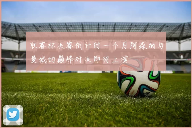 联赛杯决赛倒计时一个月阿森纳与曼城的巅峰对决即将上演