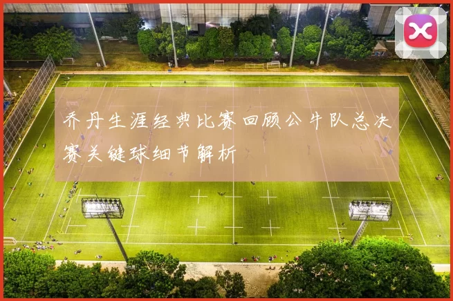 乔丹生涯经典比赛回顾公牛队总决赛关键球细节解析