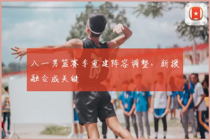 八一男篮赛季重建阵容调整,新援融合成关键