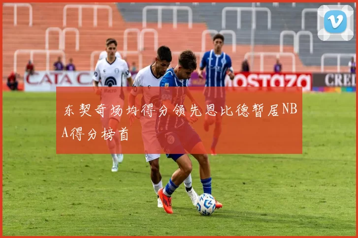 东契奇场均得分领先恩比德暂居NBA得分榜首