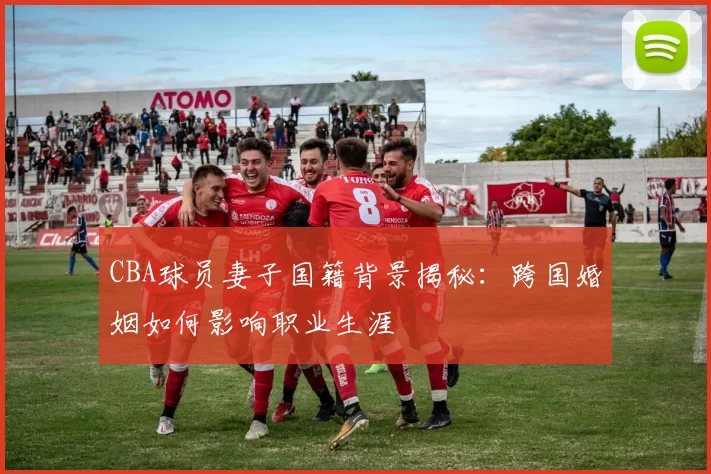 CBA球员妻子国籍背景揭秘:跨国婚姻如何影响职业生涯