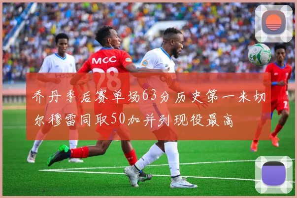 乔丹季后赛单场63分历史第一米切尔穆雷同取50加并列现役最高