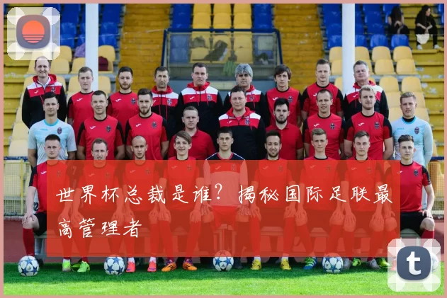 世界杯总裁是谁?揭秘国际足联最高管理者