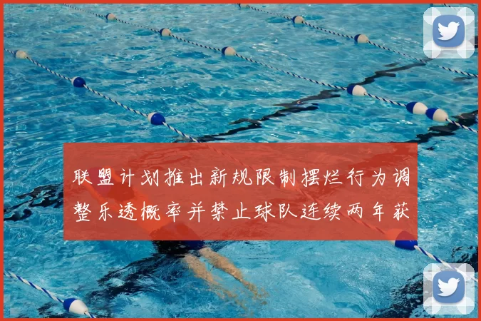 联盟计划推出新规限制摆烂行为调整乐透概率并禁止球队连续两年获得前四选秀权