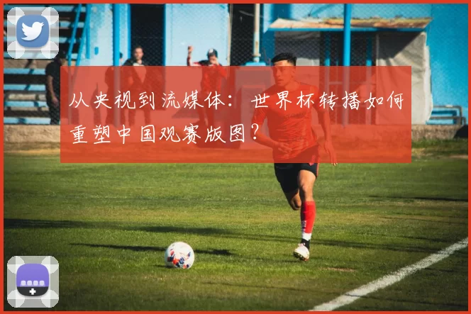 从央视到流媒体:世界杯转播如何重塑中国观赛版图?