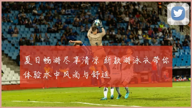 夏日畅游尽享清凉 新款游泳衣带你体验水中风尚与舒适