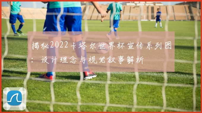 揭秘2022卡塔尔世界杯宣传系列图：设计理念与视觉叙事解析