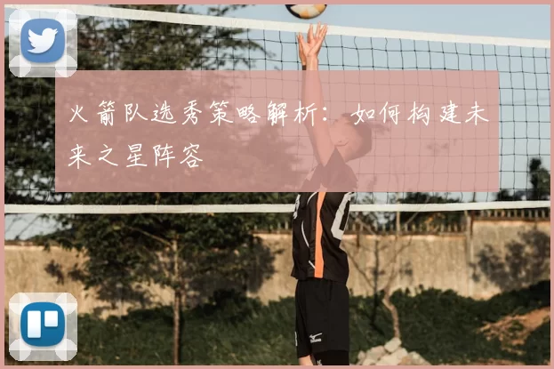 火箭队选秀策略解析：如何构建未来之星阵容