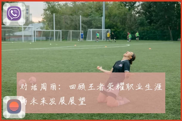 对话周丽：回顾王者荣耀职业生涯与未来发展展望
