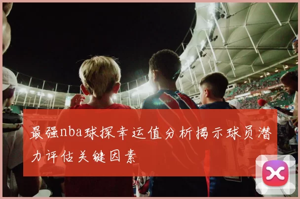 最强nba球探幸运值分析揭示球员潜力评估关键因素