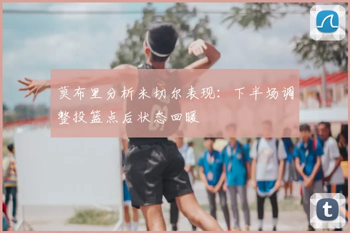 莫布里分析米切尔表现：下半场调整投篮点后状态回暖