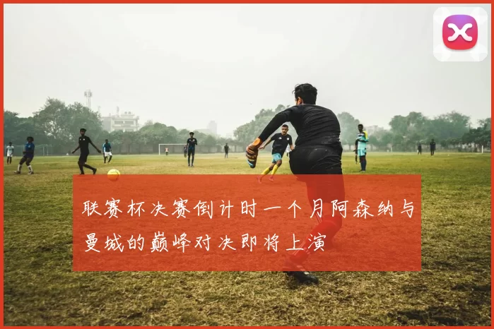联赛杯决赛倒计时一个月阿森纳与曼城的巅峰对决即将上演
