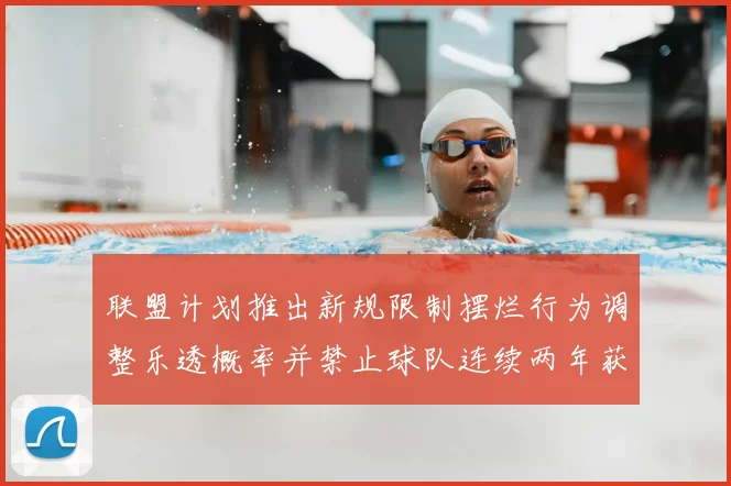 联盟计划推出新规限制摆烂行为调整乐透概率并禁止球队连续两年获得前四选秀权