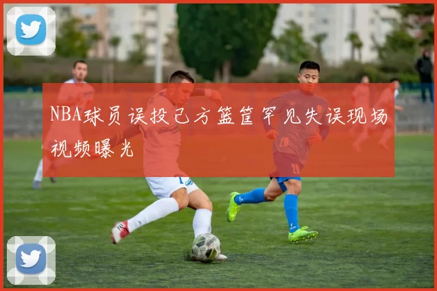 NBA球员误投己方篮筐罕见失误现场视频曝光