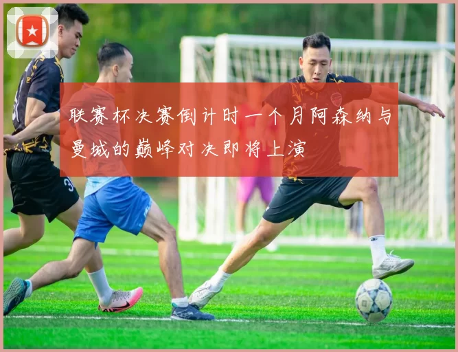 联赛杯决赛倒计时一个月阿森纳与曼城的巅峰对决即将上演