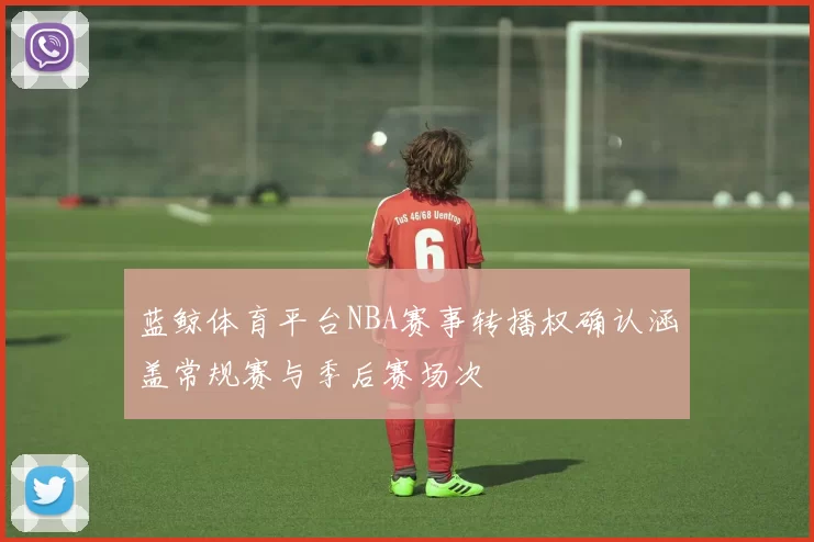 蓝鲸体育平台NBA赛事转播权确认涵盖常规赛与季后赛场次