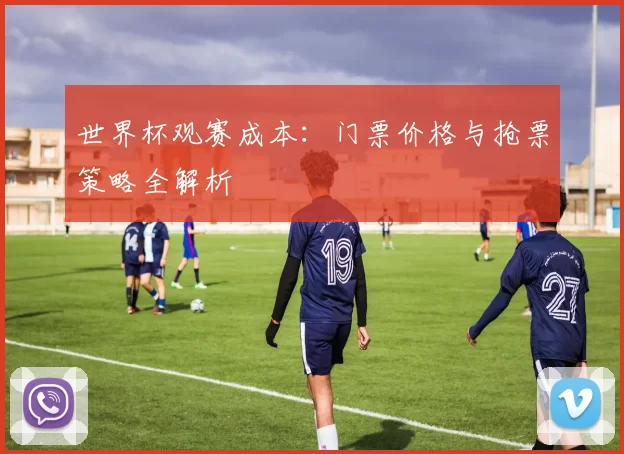 世界杯观赛成本:门票价格与抢票策略全解析