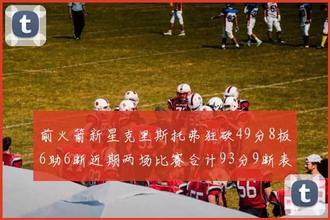 前火箭新星克里斯托弗狂砍49分8板6助6断近期两场比赛合计93分9断表现惊艳