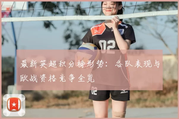 最新英超积分榜形势：各队表现与欧战资格竞争全览