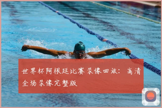 世界杯阿根廷比赛录像回放：高清全场录像完整版
