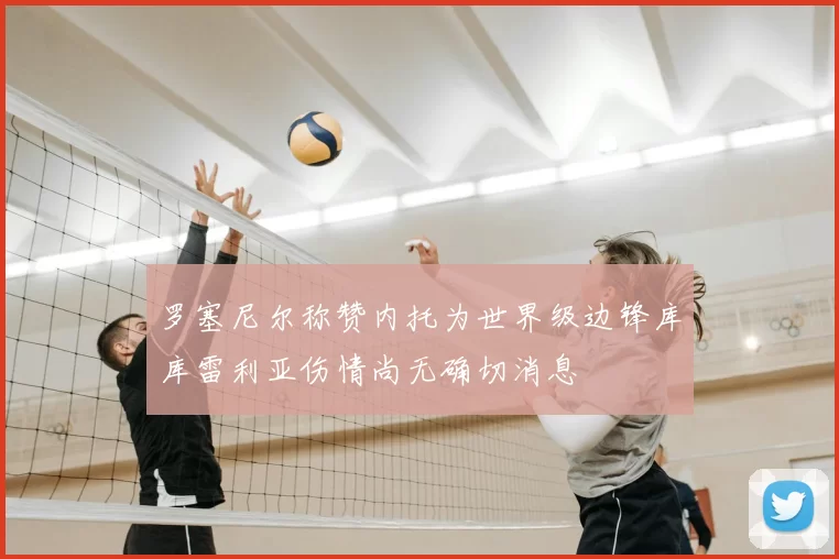 罗塞尼尔称赞内托为世界级边锋库库雷利亚伤情尚无确切消息