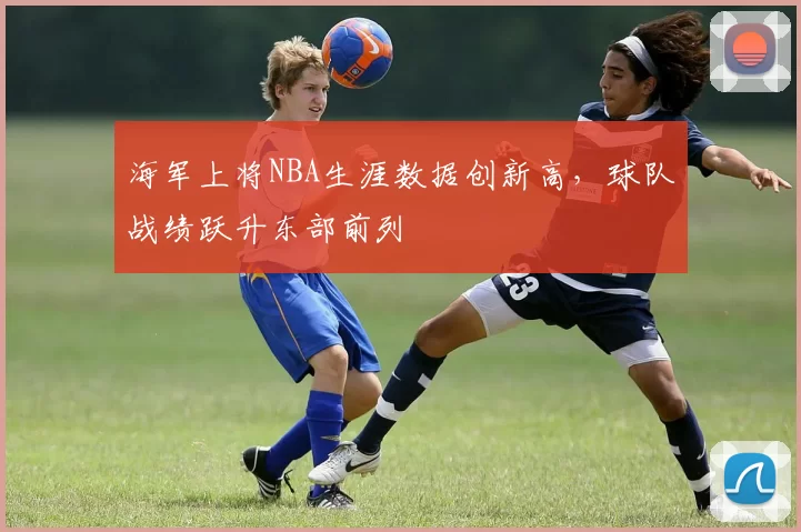 海军上将NBA生涯数据创新高,球队战绩跃升东部前列