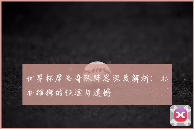 世界杯摩洛哥队阵容深度解析:北非雄狮的征途与遗憾