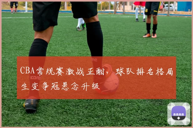CBA常规赛激战正酣，球队排名格局生变争冠悬念升级